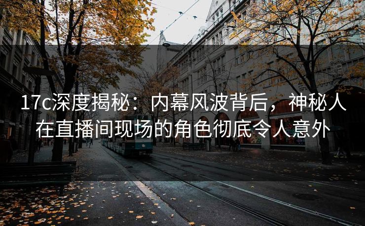 17c深度揭秘：内幕风波背后，神秘人在直播间现场的角色彻底令人意外