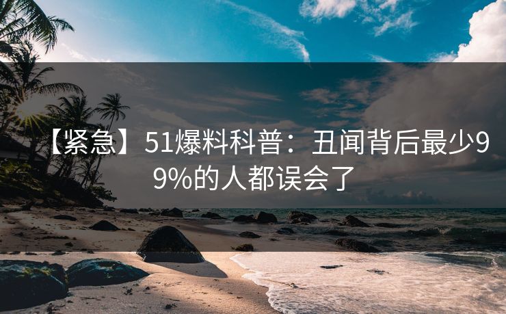 【紧急】51爆料科普：丑闻背后最少99%的人都误会了