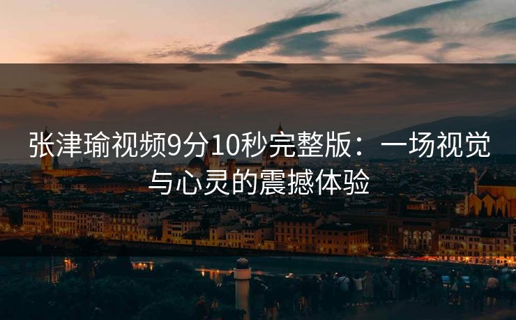 张津瑜视频9分10秒完整版：一场视觉与心灵的震撼体验