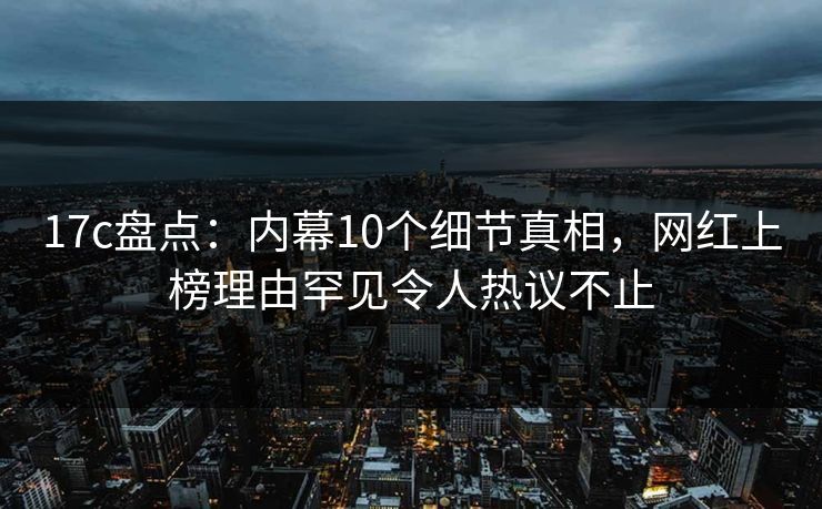 17c盘点：内幕10个细节真相，网红上榜理由罕见令人热议不止