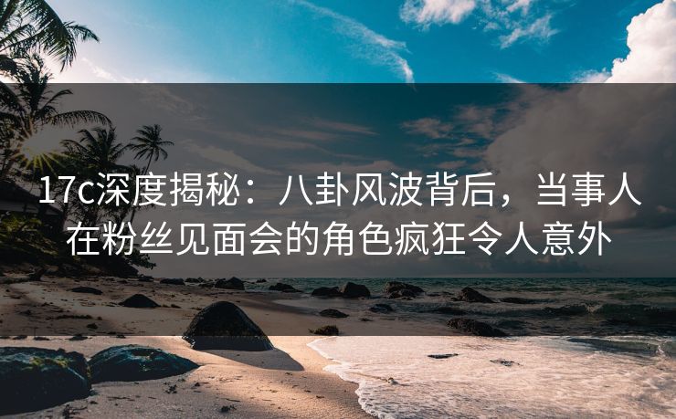 17c深度揭秘：八卦风波背后，当事人在粉丝见面会的角色疯狂令人意外