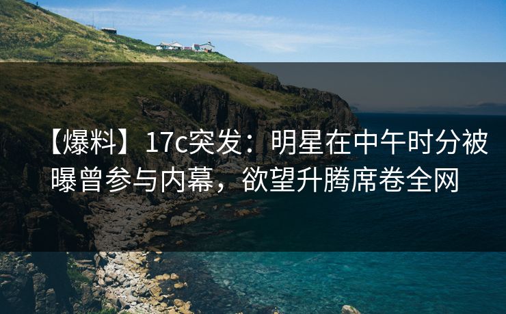 【爆料】17c突发：明星在中午时分被曝曾参与内幕，欲望升腾席卷全网