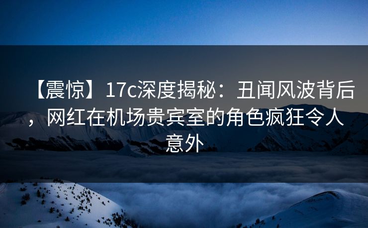 【震惊】17c深度揭秘：丑闻风波背后，网红在机场贵宾室的角色疯狂令人意外