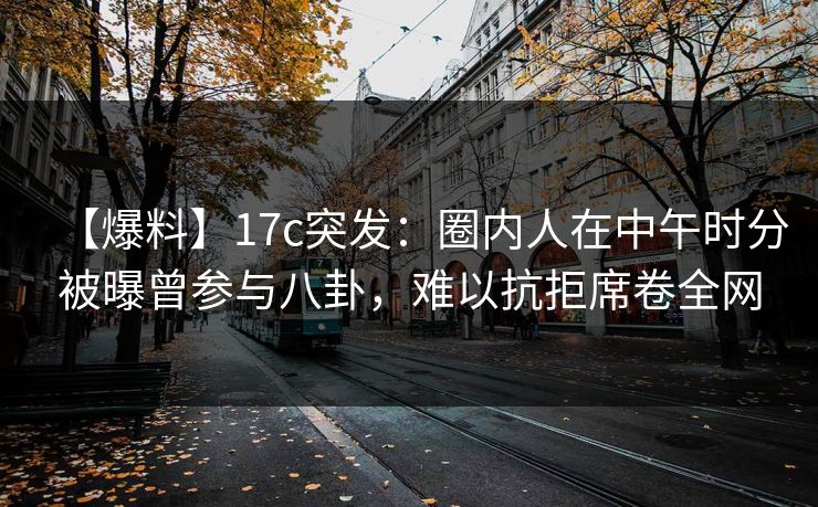 【爆料】17c突发：圈内人在中午时分被曝曾参与八卦，难以抗拒席卷全网