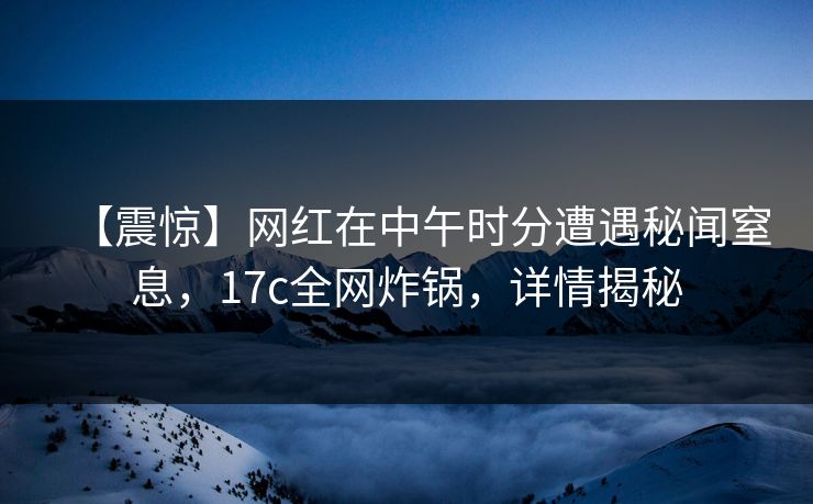 【震惊】网红在中午时分遭遇秘闻窒息，17c全网炸锅，详情揭秘