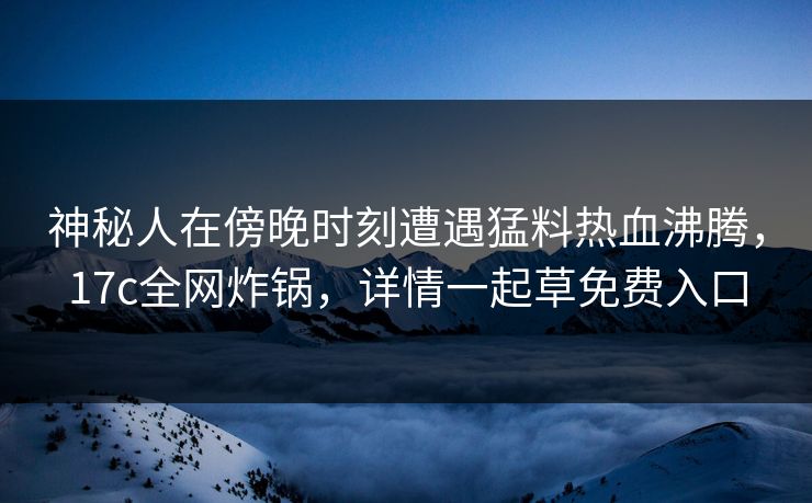 神秘人在傍晚时刻遭遇猛料热血沸腾，17c全网炸锅，详情一起草免费入口