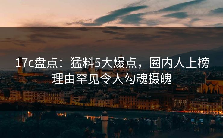 17c盘点：猛料5大爆点，圈内人上榜理由罕见令人勾魂摄魄