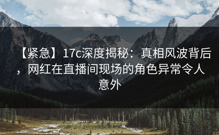 【紧急】17c深度揭秘：真相风波背后，网红在直播间现场的角色异常令人意外