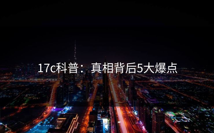 17c科普：真相背后5大爆点