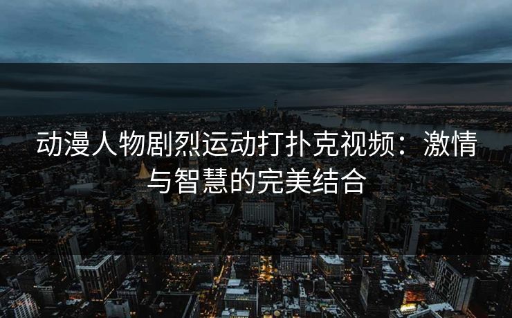 动漫人物剧烈运动打扑克视频:激情与智慧的完美结合 动漫人物剧烈运动打扑克视频:激情与智慧的完美结合