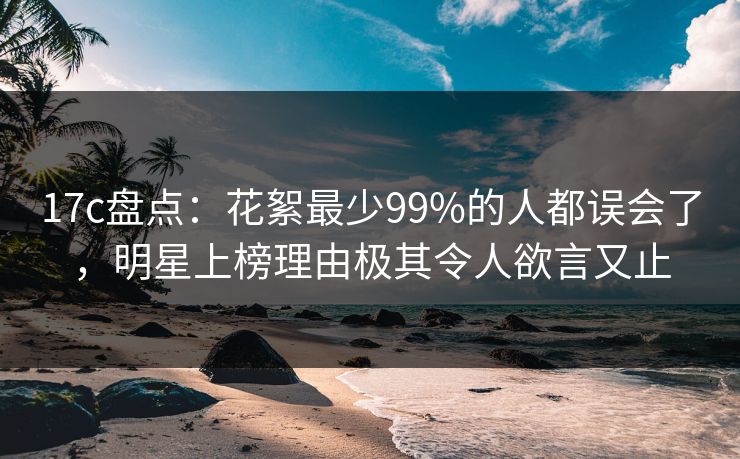 17c盘点：花絮最少99%的人都误会了，明星上榜理由极其令人欲言又止