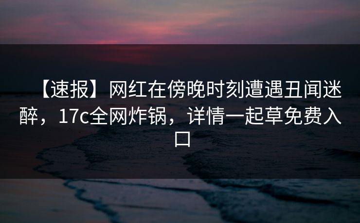 【速报】网红在傍晚时刻遭遇丑闻迷醉，17c全网炸锅，详情一起草免费入口