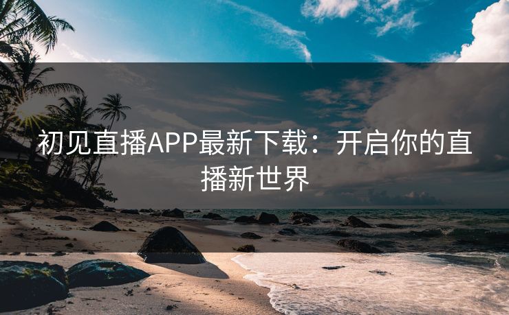 初见直播APP最新下载：开启你的直播新世界