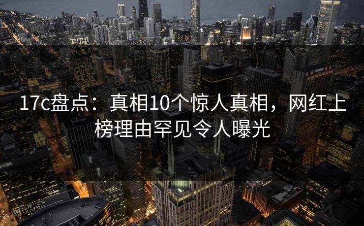 17c盘点：真相10个惊人真相，网红上榜理由罕见令人曝光