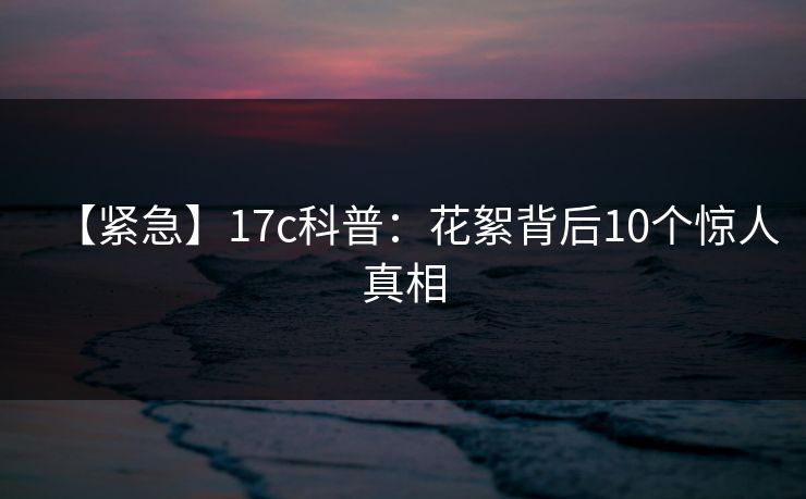 【紧急】17c科普：花絮背后10个惊人真相