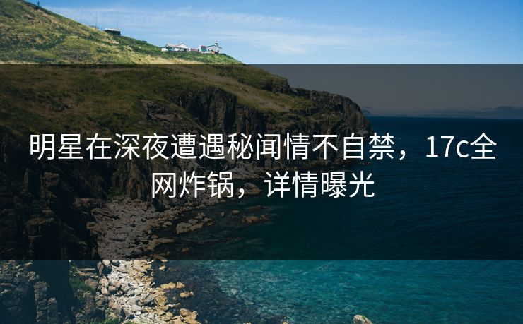 明星在深夜遭遇秘闻情不自禁，17c全网炸锅，详情曝光