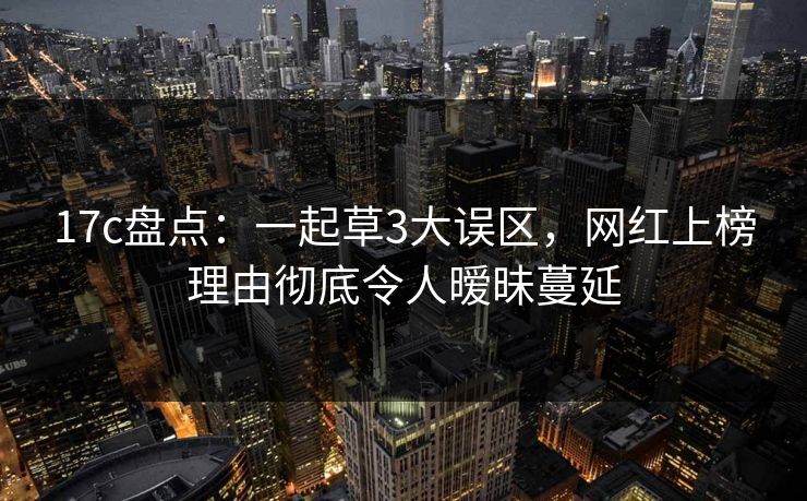 17c盘点：一起草3大误区，网红上榜理由彻底令人暧昧蔓延