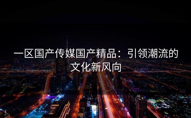 一区国产传媒国产精品：引领潮流的文化新风向