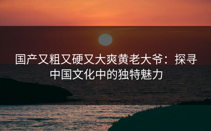 国产又粗又硬又大爽黄老大爷:探寻中国文化中的独特魅力 国产又粗又硬又大爽黄老大爷:探寻中国文化中的独特魅力