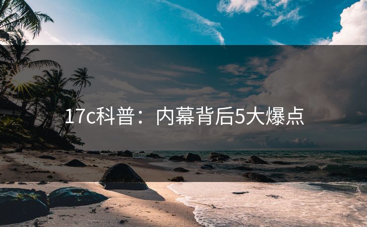 17c科普：内幕背后5大爆点