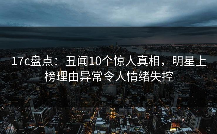 17c盘点：丑闻10个惊人真相，明星上榜理由异常令人情绪失控