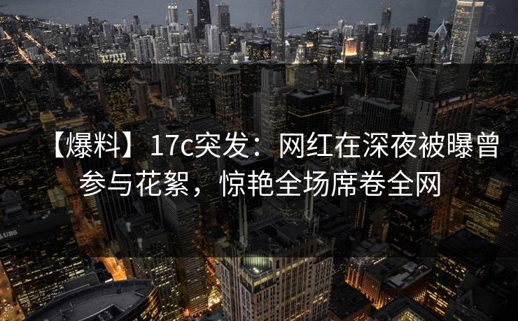 【爆料】17c突发：网红在深夜被曝曾参与花絮，惊艳全场席卷全网
