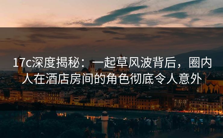 17c深度揭秘:一起草风波背后,圈内人在酒店房间的角色彻底令人意外 17c深度揭秘:一起草风波背后,圈内人在酒店房间的角色彻底令人意外