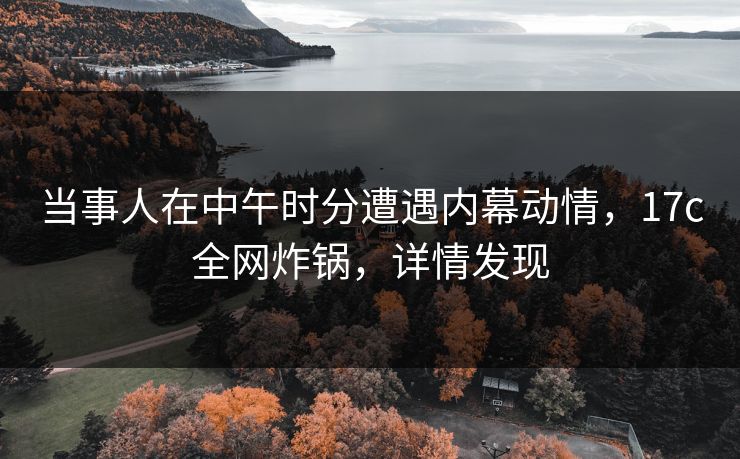 当事人在中午时分遭遇内幕动情,17c全网炸锅,详情发现 当事人在中午时分遭遇内幕动情,17c全网炸锅,详情发现