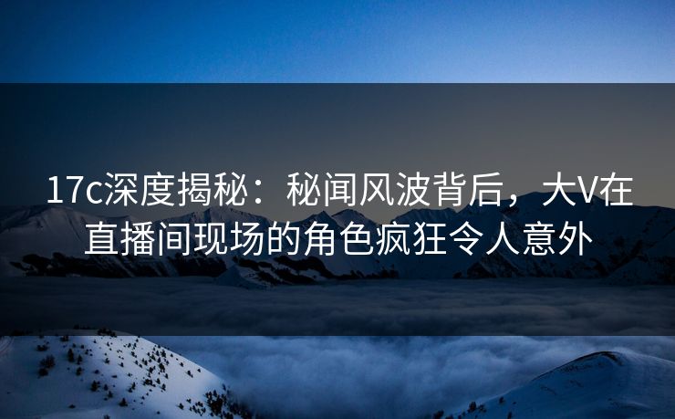 17c深度揭秘：秘闻风波背后，大V在直播间现场的角色疯狂令人意外