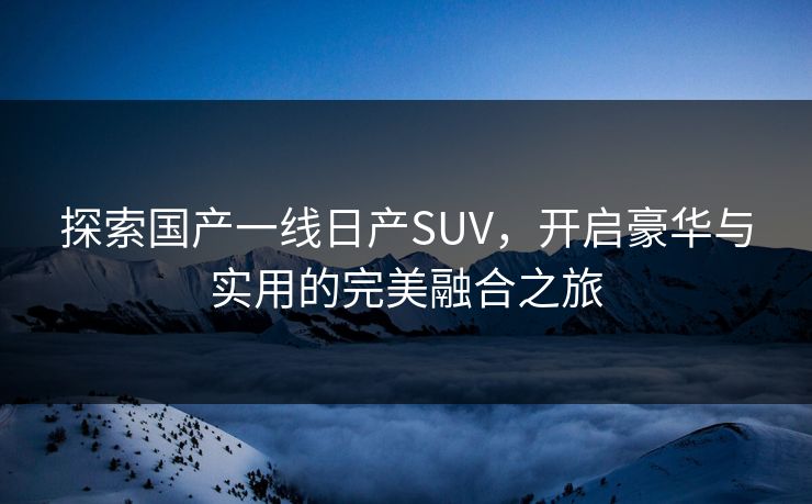 探索国产一线日产SUV,开启豪华与实用的完美融合之旅
