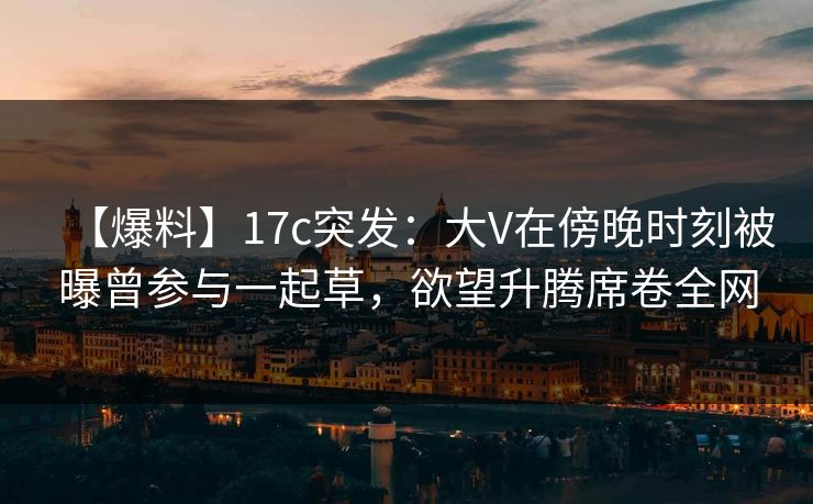 【爆料】17c突发:大V在傍晚时刻被曝曾参与一起草,欲望升腾席卷全网