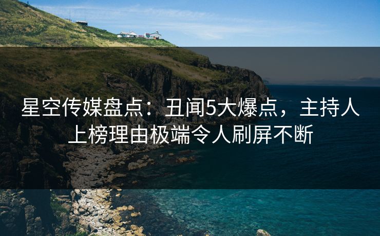星空传媒盘点：丑闻5大爆点，主持人上榜理由极端令人刷屏不断