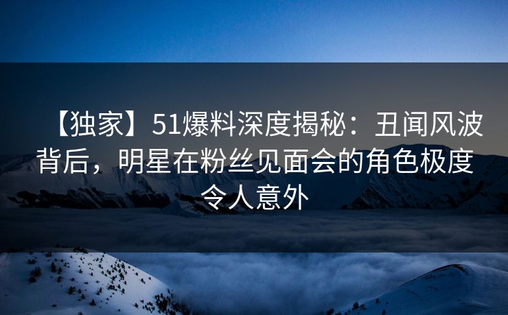 【独家】51爆料深度揭秘：丑闻风波背后，明星在粉丝见面会的角色极度令人意外