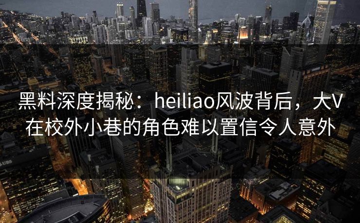 黑料深度揭秘：heiliao风波背后，大V在校外小巷的角色难以置信令人意外