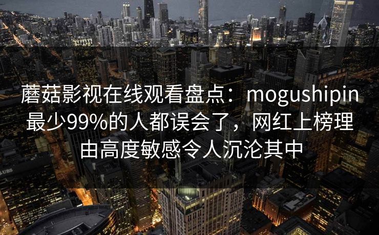蘑菇影视在线观看盘点:mogushipin最少99%的人都误会了,网红上榜理由高度敏感令人沉沦其中 蘑菇影视在线观看盘点:mogushipin最少99%的人都误会了,网红上榜理由高度敏感令人沉沦其中