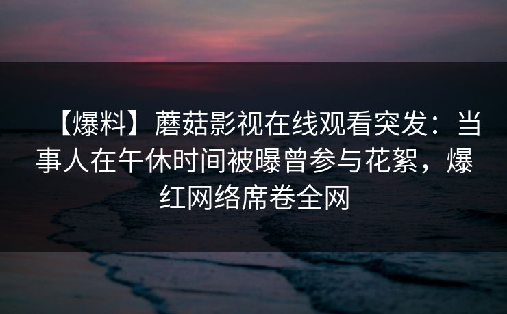 【爆料】蘑菇影视在线观看突发：当事人在午休时间被曝曾参与花絮，爆红网络席卷全网