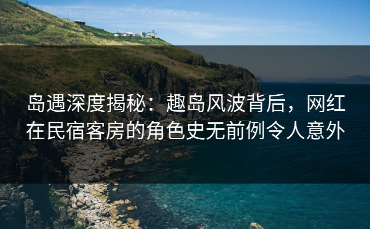 岛遇深度揭秘:趣岛风波背后,网红在民宿客房的角色史无前例令人意外