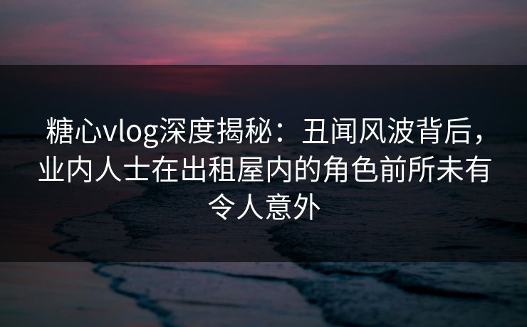 糖心vlog深度揭秘:丑闻风波背后,业内人士在出租屋内的角色前所未有令人意外