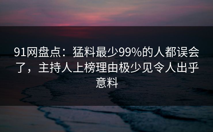 91网盘点：猛料最少99%的人都误会了，主持人上榜理由极少见令人出乎意料