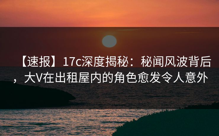 【速报】17c深度揭秘：秘闻风波背后，大V在出租屋内的角色愈发令人意外