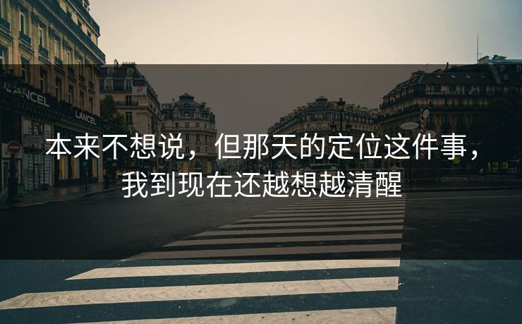 本来不想说，但那天的定位这件事，我到现在还越想越清醒