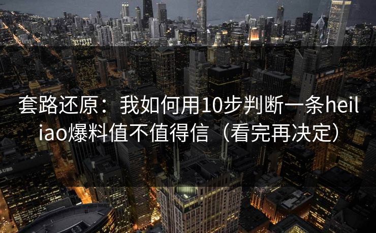套路还原：我如何用10步判断一条heiliao爆料值不值得信（看完再决定）