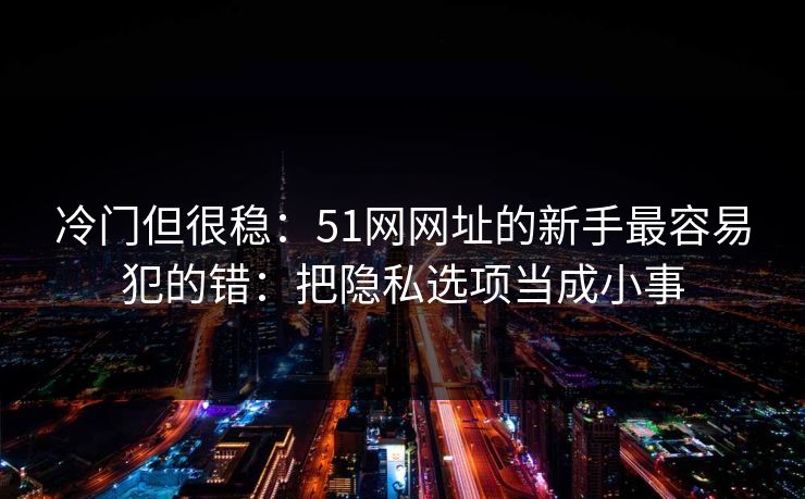 冷门但很稳：51网网址的新手最容易犯的错：把隐私选项当成小事