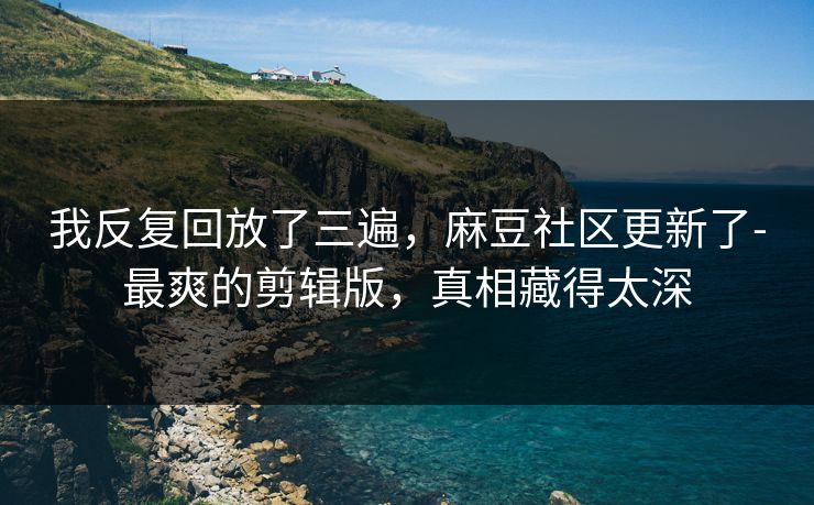 我反复回放了三遍，麻豆社区更新了-最爽的剪辑版，真相藏得太深