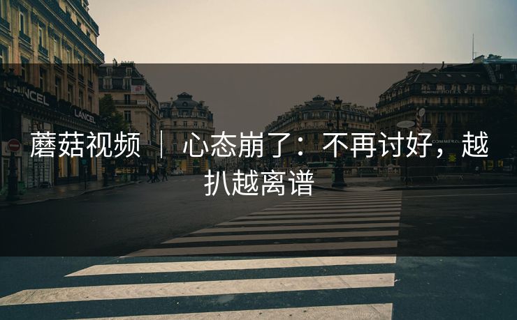 蘑菇视频 | 心态崩了:不再讨好,越扒越离谱