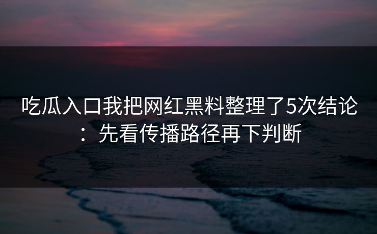 吃瓜入口我把网红黑料整理了5次结论：先看传播路径再下判断