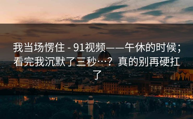 我当场愣住 - 91视频——午休的时候；看完我沉默了三秒…？真的别再硬扛了