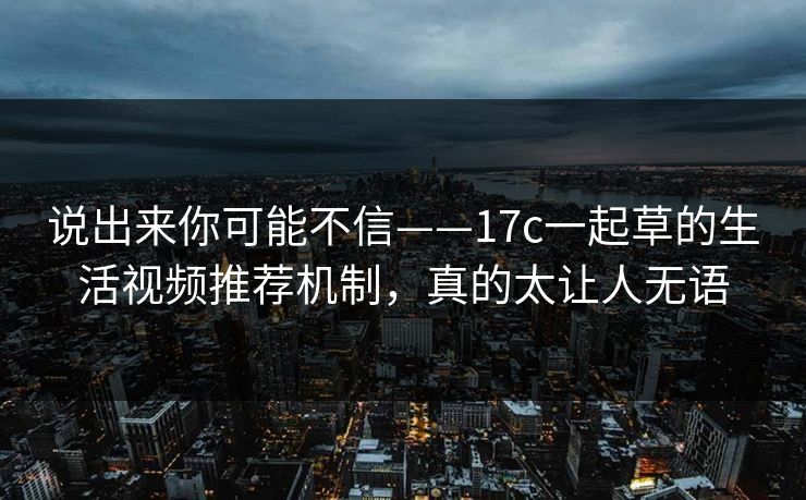 说出来你可能不信——17c一起草的生活视频推荐机制,真的太让人无语