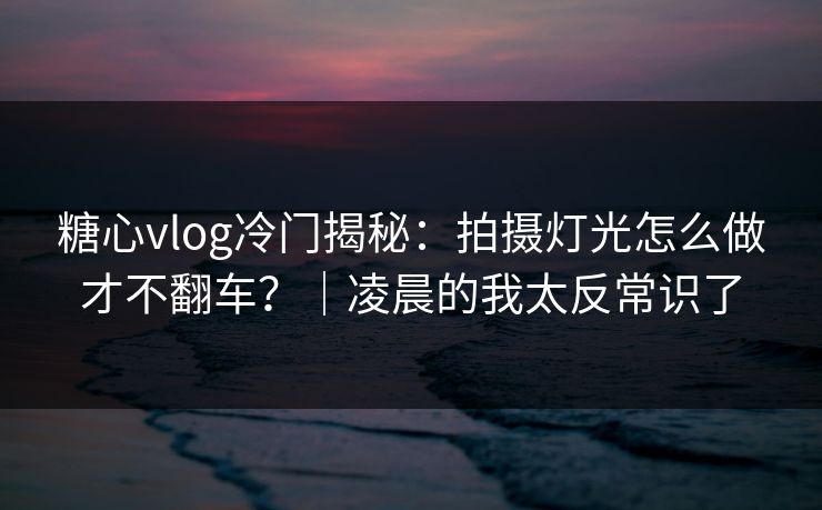 糖心vlog冷门揭秘:拍摄灯光怎么做才不翻车?|凌晨的我太反常识了