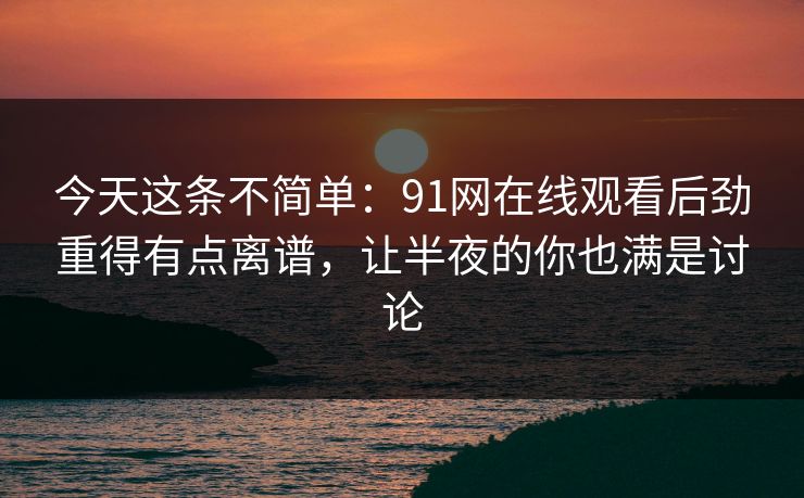今天这条不简单：91网在线观看后劲重得有点离谱，让半夜的你也满是讨论